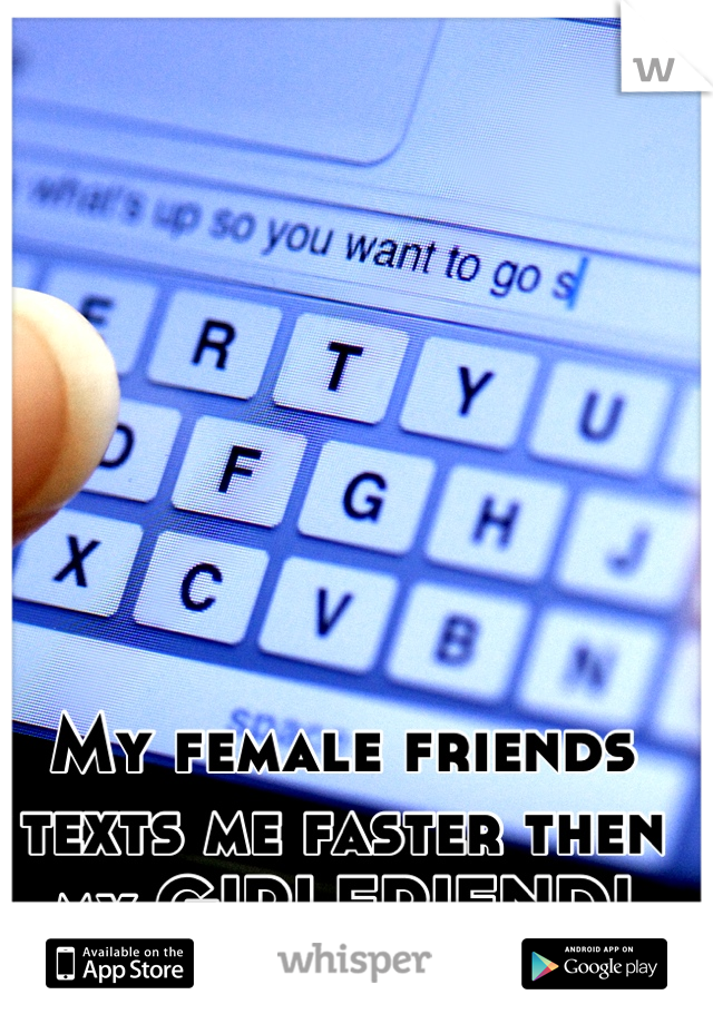 My female friends texts me faster then my GIRLFRIEND!