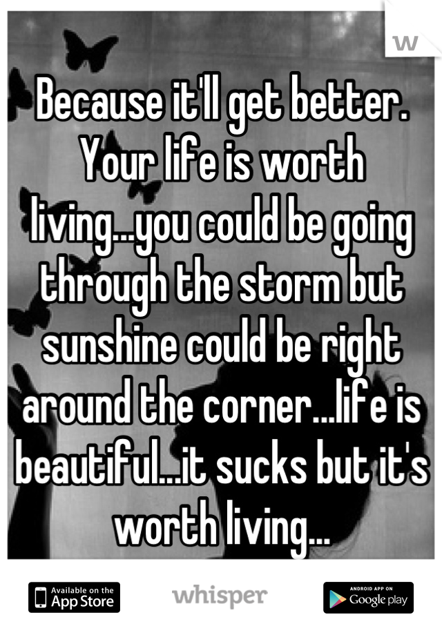 Because it'll get better. Your life is worth living...you could be going through the storm but sunshine could be right around the corner...life is beautiful...it sucks but it's worth living...