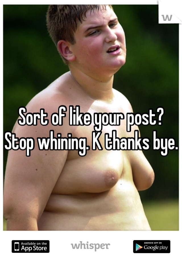 Sort of like your post? Stop whining. K thanks bye. 