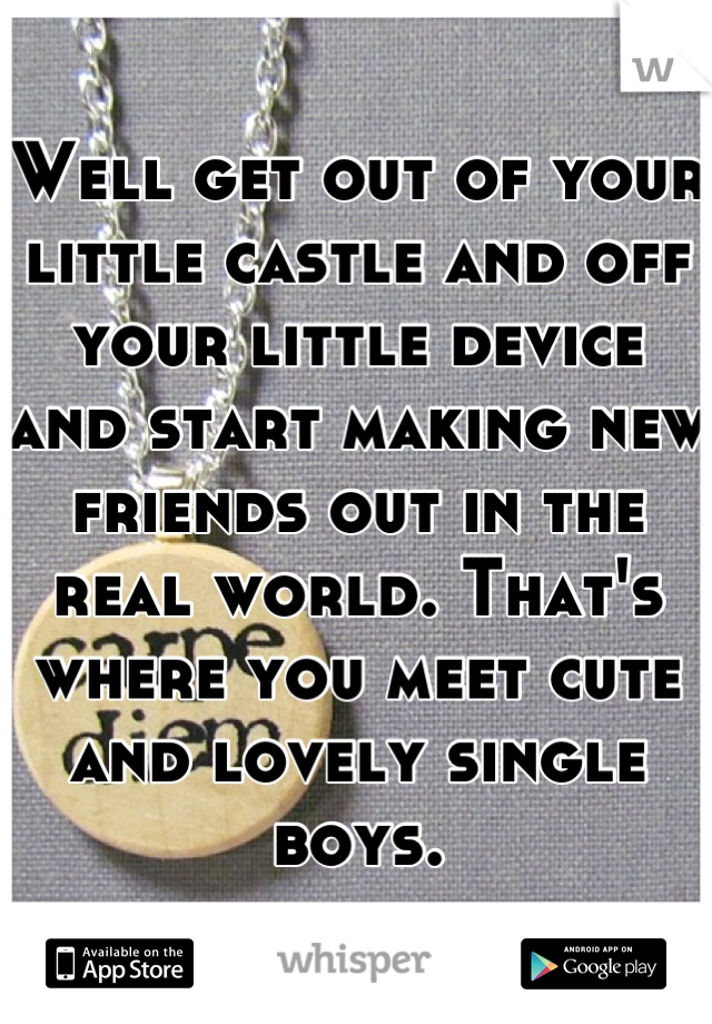 Well get out of your little castle and off your little device and start making new friends out in the real world. That's where you meet cute and lovely single boys.