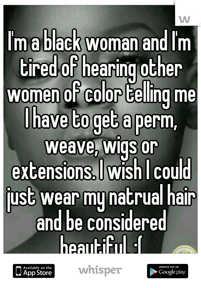 I'm a black woman and I'm tired of hearing other women of color telling me I have to get a perm, weave, wigs or extensions. I wish I could just wear my natrual hair and be considered beautiful. :(