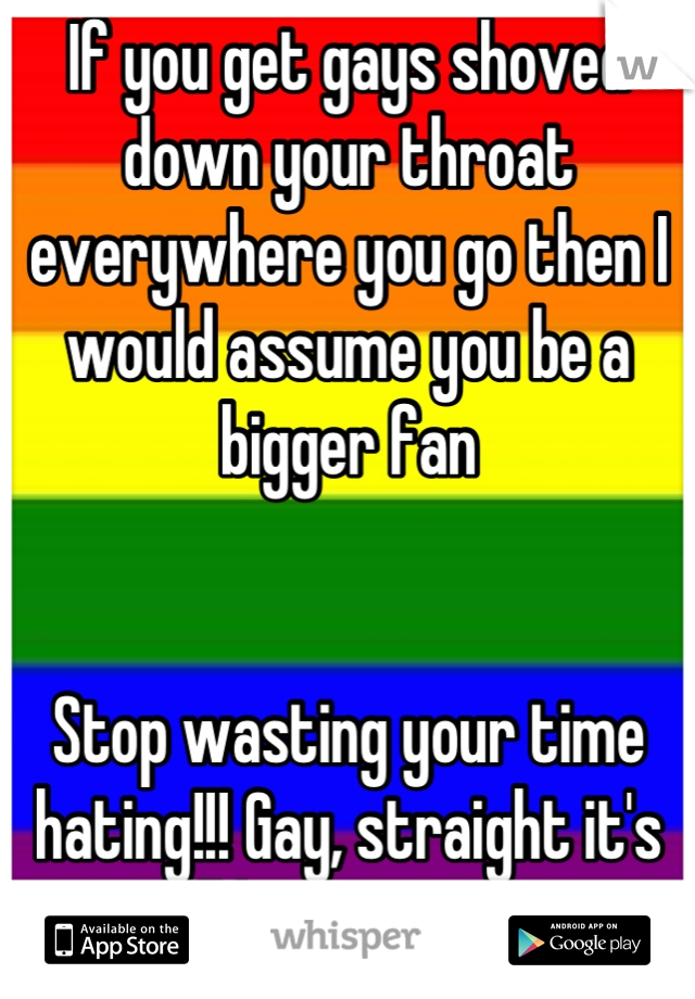 If you get gays shoved down your throat everywhere you go then I would assume you be a bigger fan 


Stop wasting your time hating!!! Gay, straight it's all happiness !!!
