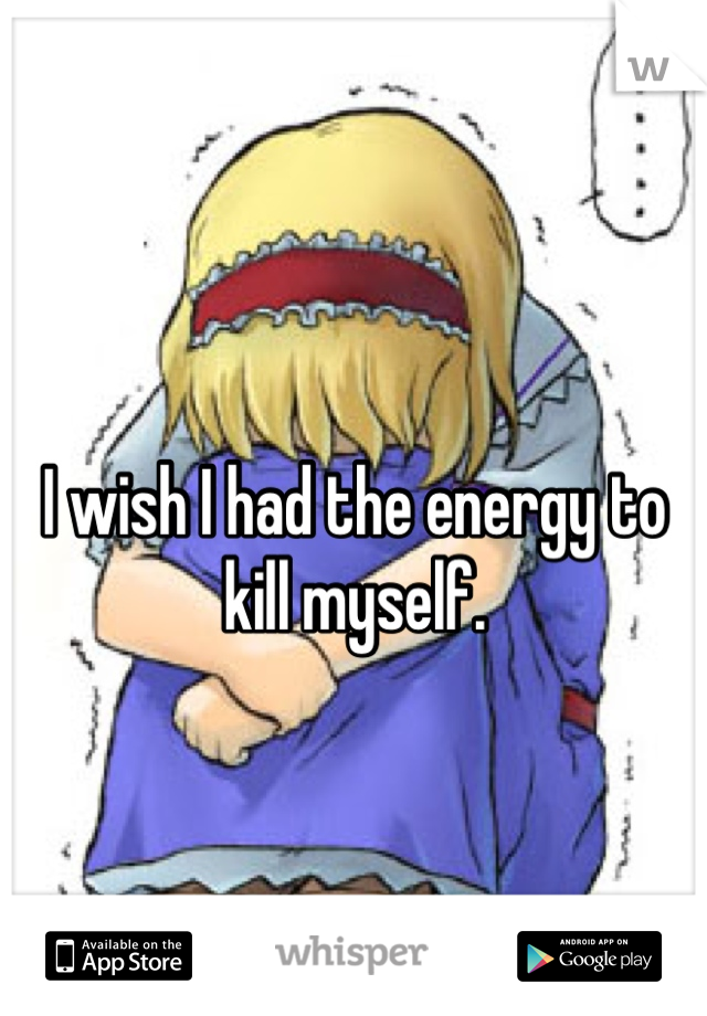 I wish I had the energy to kill myself.