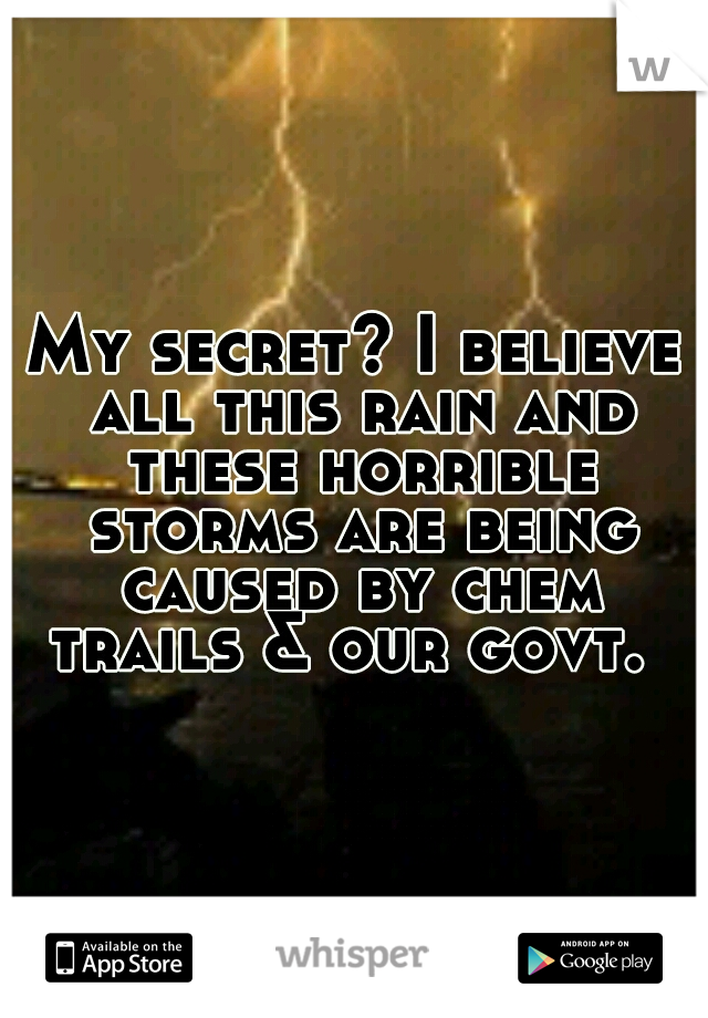My secret? I believe all this rain and these horrible storms are being caused by chem trails & our govt.
