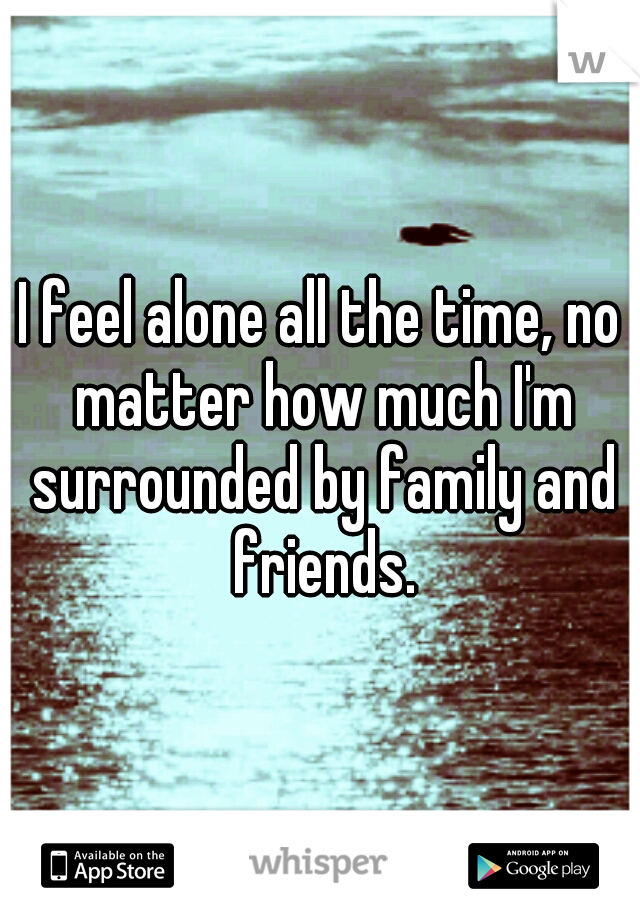 I feel alone all the time, no matter how much I'm surrounded by family and friends.