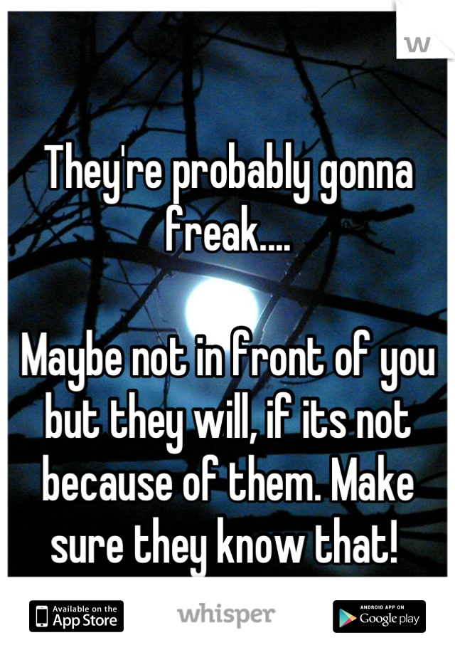 They're probably gonna freak....

Maybe not in front of you but they will, if its not because of them. Make sure they know that! 