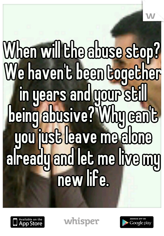 When will the abuse stop? We haven't been together in years and your still being abusive? Why can't you just leave me alone already and let me live my new life.
