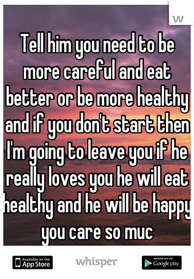 Tell him you need to be more careful and eat better or be more healthy and if you don't start then I'm going to leave you if he really loves you he will eat healthy and he will be happy you care so muc