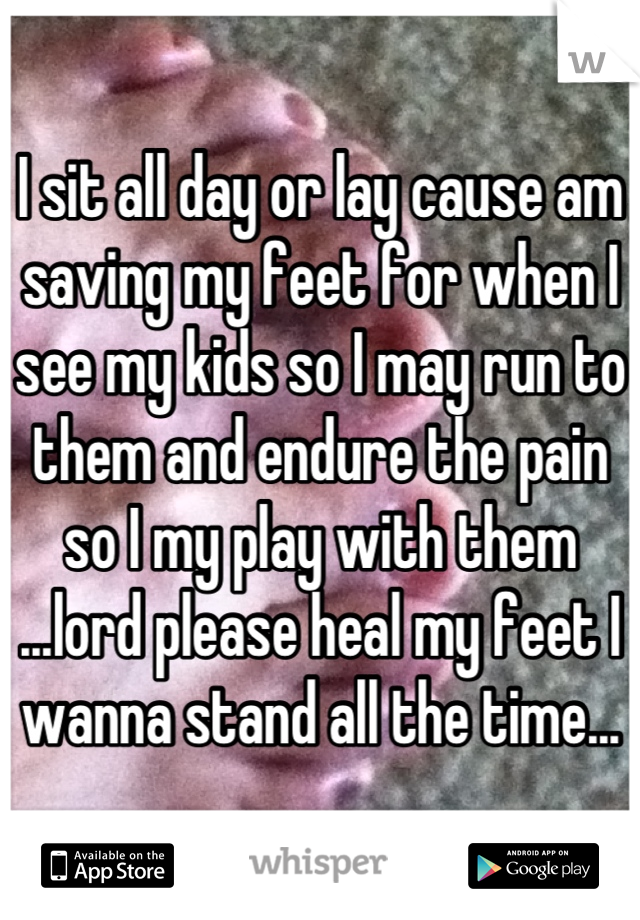 I sit all day or lay cause am saving my feet for when I see my kids so I may run to them and endure the pain so I my play with them ...lord please heal my feet I wanna stand all the time...