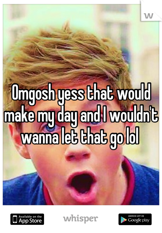 Omgosh yess that would make my day and I wouldn't wanna let that go lol 