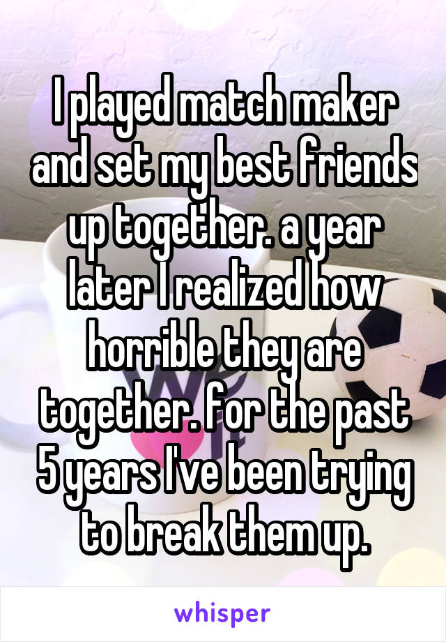 I played match maker and set my best friends up together. a year later I realized how horrible they are together. for the past 5 years I've been trying to break them up.