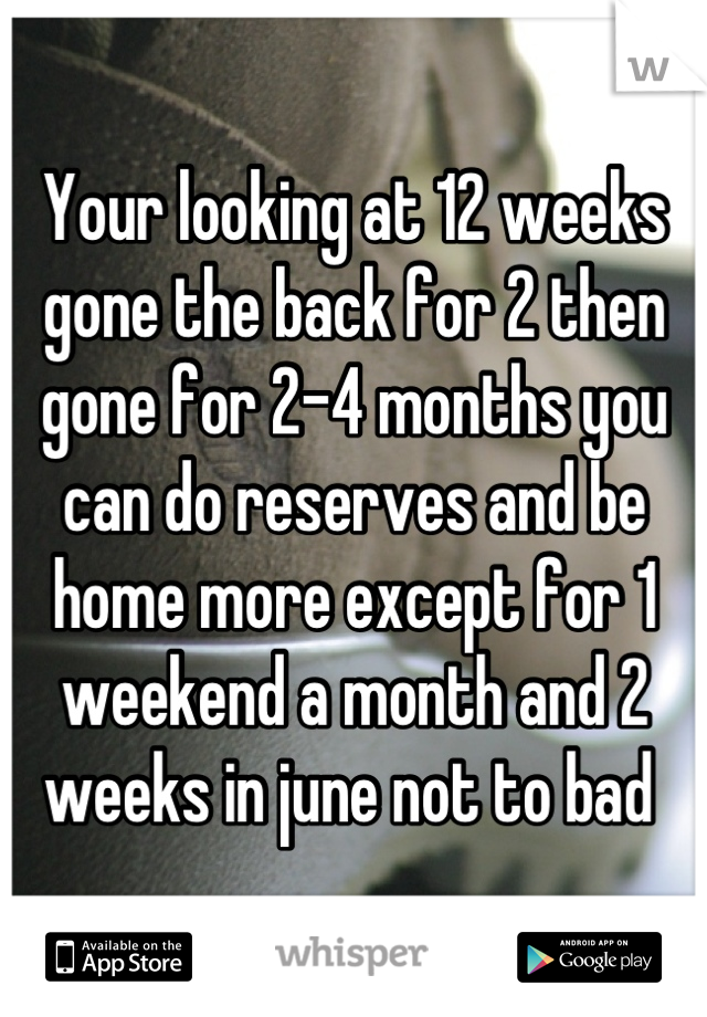 Your looking at 12 weeks gone the back for 2 then gone for 2-4 months you can do reserves and be home more except for 1 weekend a month and 2 weeks in june not to bad 