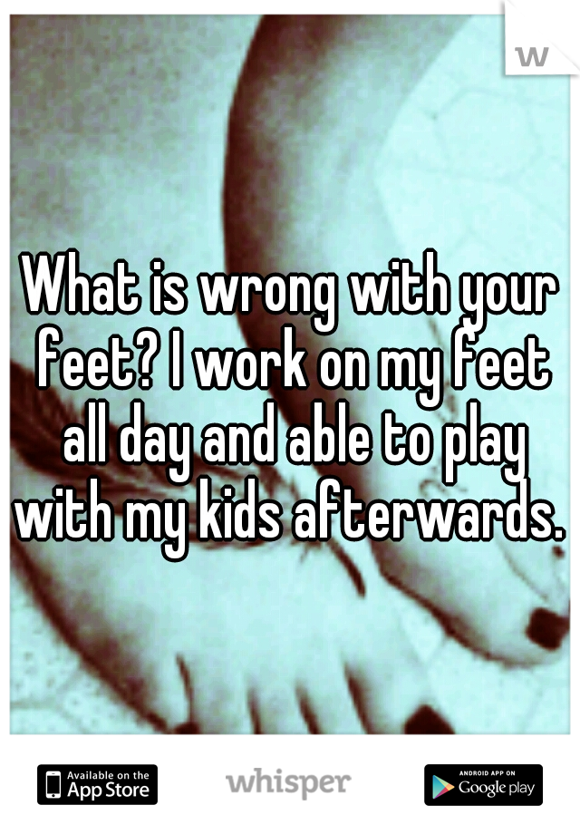 What is wrong with your feet? I work on my feet all day and able to play with my kids afterwards. 
