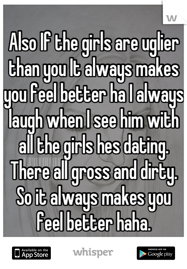 Also If the girls are uglier than you It always makes you feel better ha I always laugh when I see him with all the girls hes dating. There all gross and dirty. So it always makes you feel better haha.
