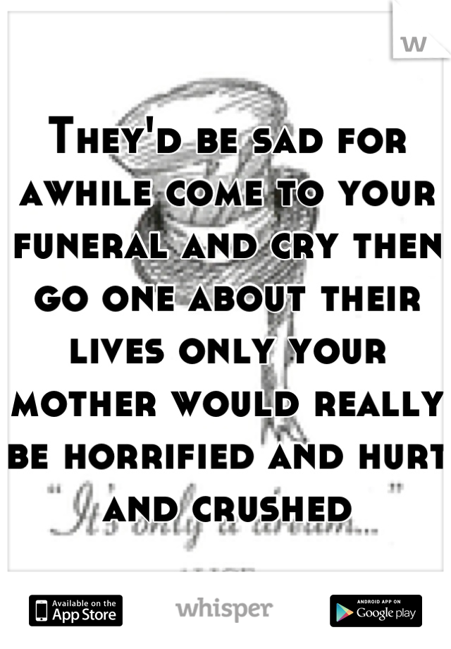 They'd be sad for awhile come to your funeral and cry then go one about their lives only your mother would really be horrified and hurt and crushed