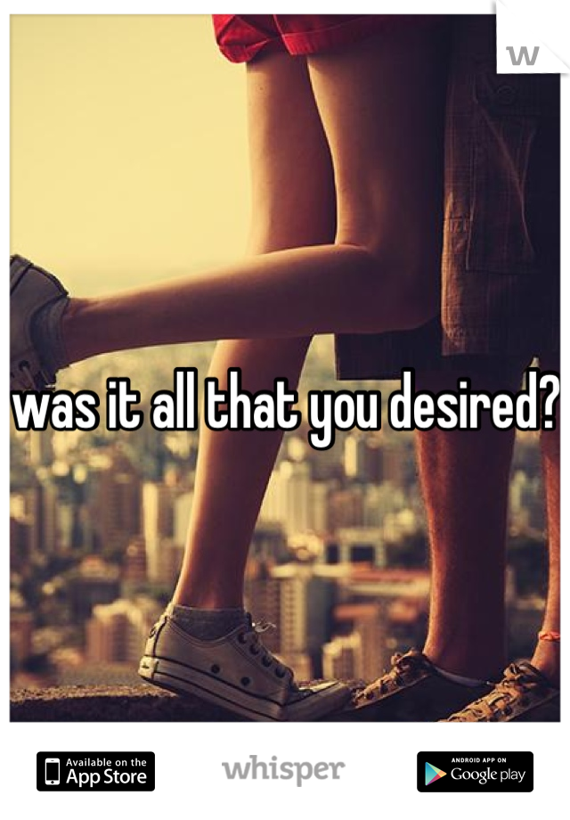 was it all that you desired? 