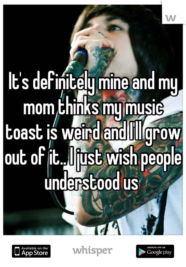 It's definitely mine and my mom thinks my music toast is weird and I'll grow out of it.. I just wish people understood us 