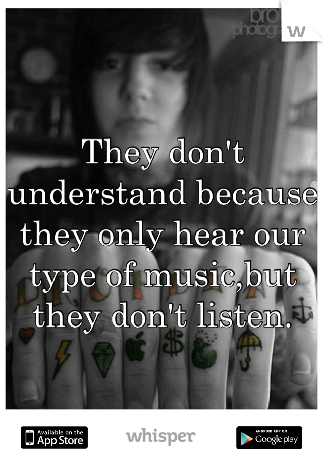 They don't understand because they only hear our type of music,but they don't listen.