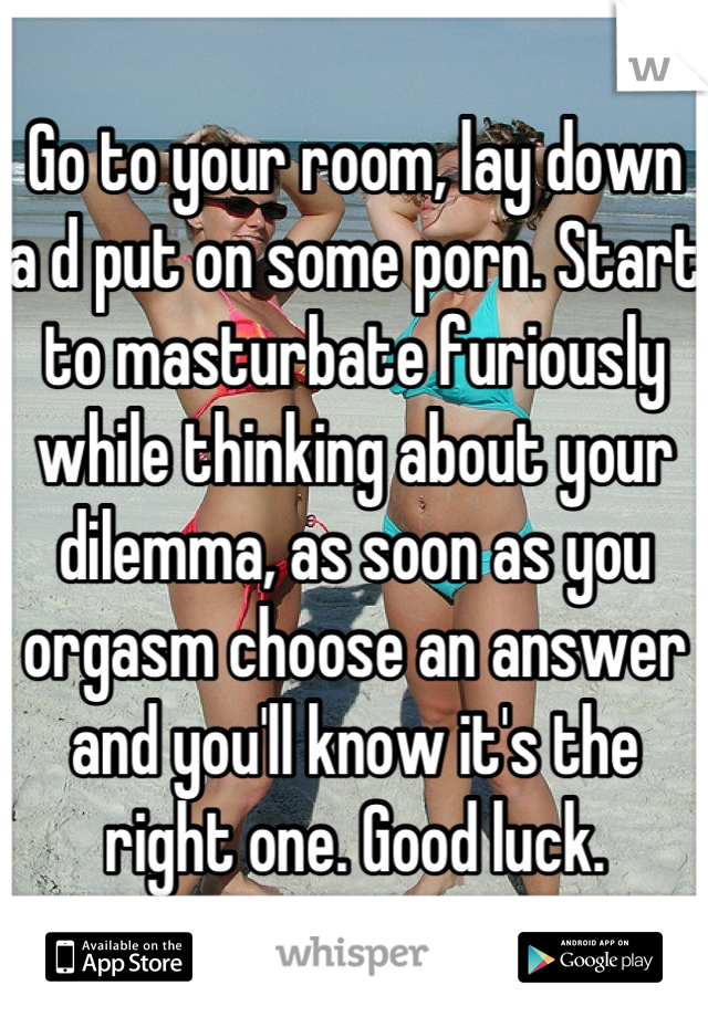 Go to your room, lay down a d put on some porn. Start to masturbate furiously while thinking about your dilemma, as soon as you orgasm choose an answer and you'll know it's the right one. Good luck.