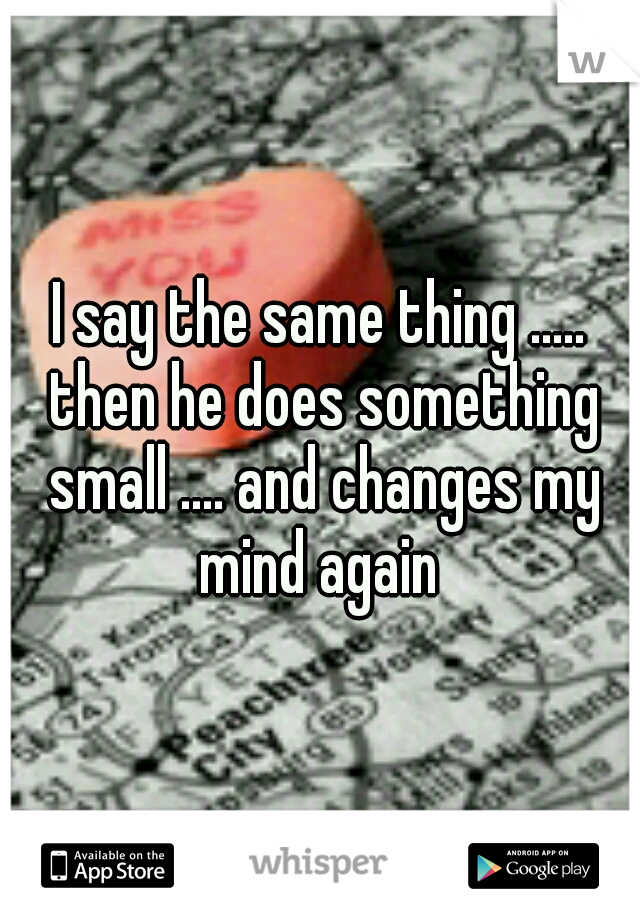 I say the same thing ..... then he does something small .... and changes my mind again 