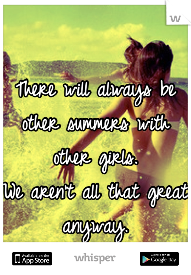 There will always be other summers with other girls. 
We aren't all that great anyway.
