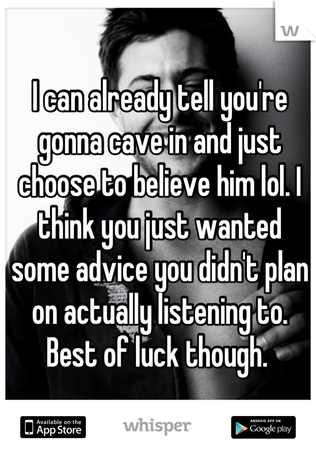 I can already tell you're gonna cave in and just choose to believe him lol. I think you just wanted some advice you didn't plan on actually listening to. Best of luck though. 