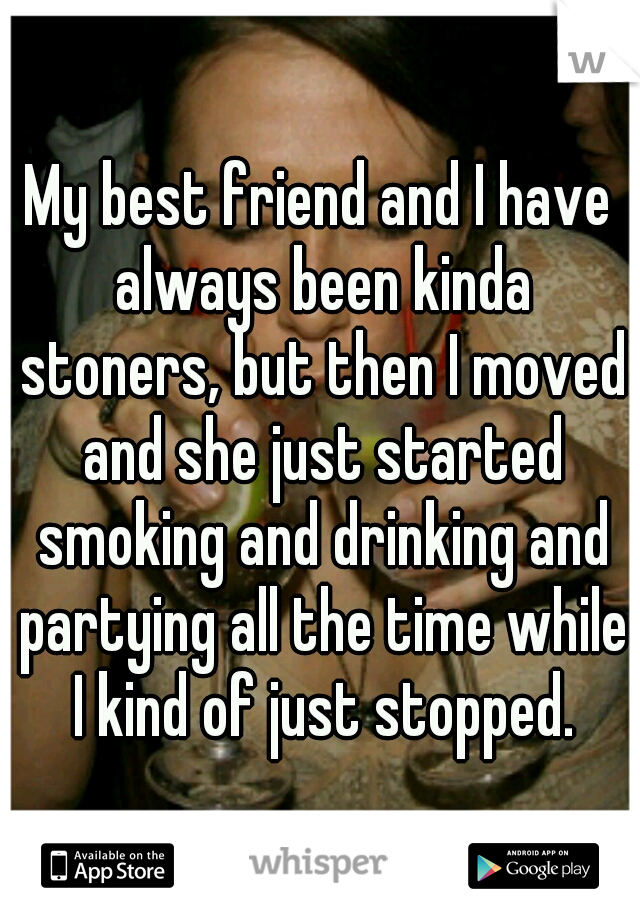 My best friend and I have always been kinda stoners, but then I moved and she just started smoking and drinking and partying all the time while I kind of just stopped.