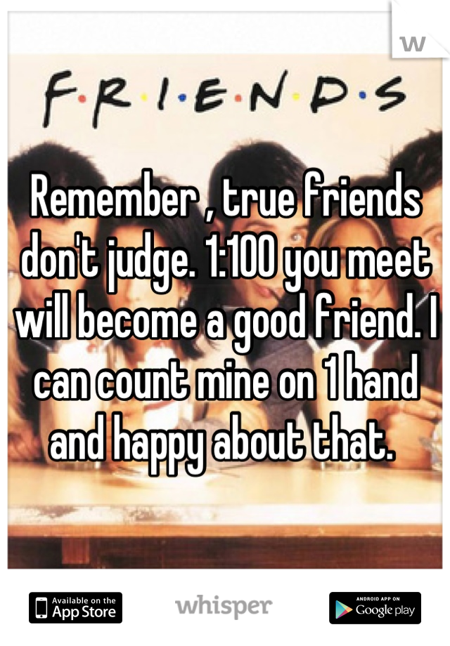 Remember , true friends don't judge. 1:100 you meet will become a good friend. I can count mine on 1 hand and happy about that. 