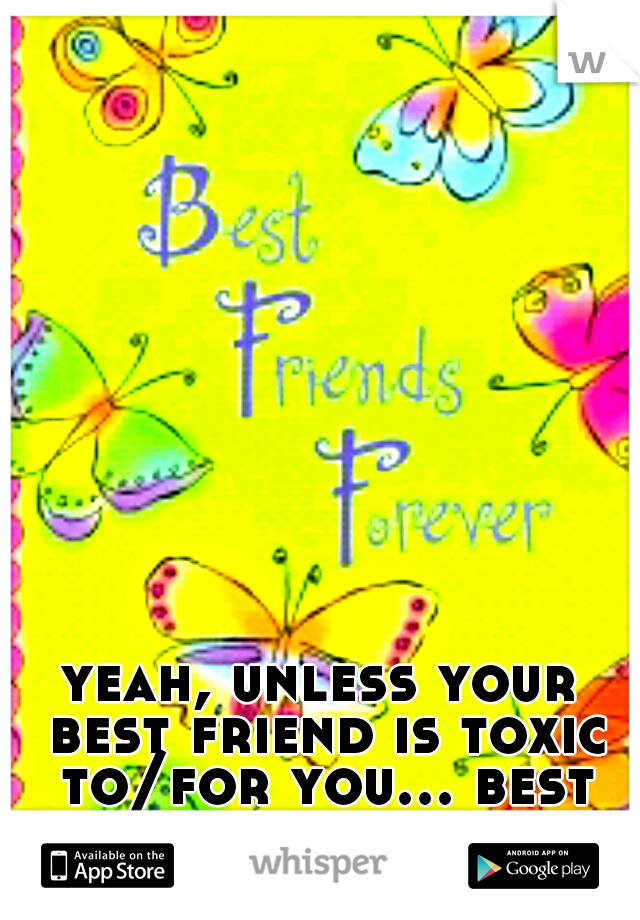yeah, unless your best friend is toxic to/for you... best not choose him