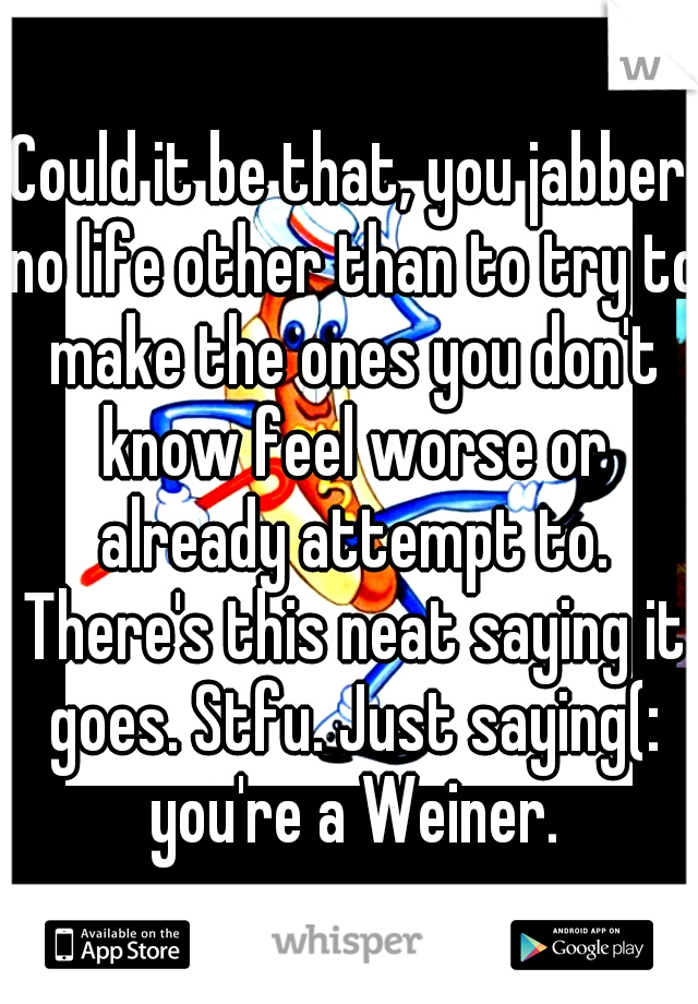 Could it be that, you jabber no life other than to try to make the ones you don't know feel worse or already attempt to. There's this neat saying it goes. Stfu. Just saying(: you're a Weiner.