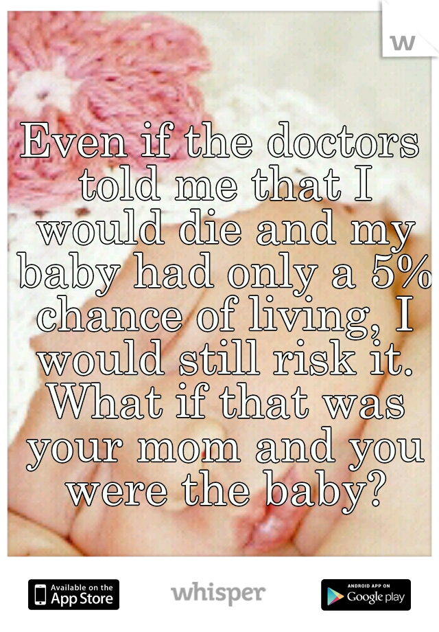 Even if the doctors told me that I would die and my baby had only a 5% chance of living, I would still risk it. What if that was your mom and you were the baby?