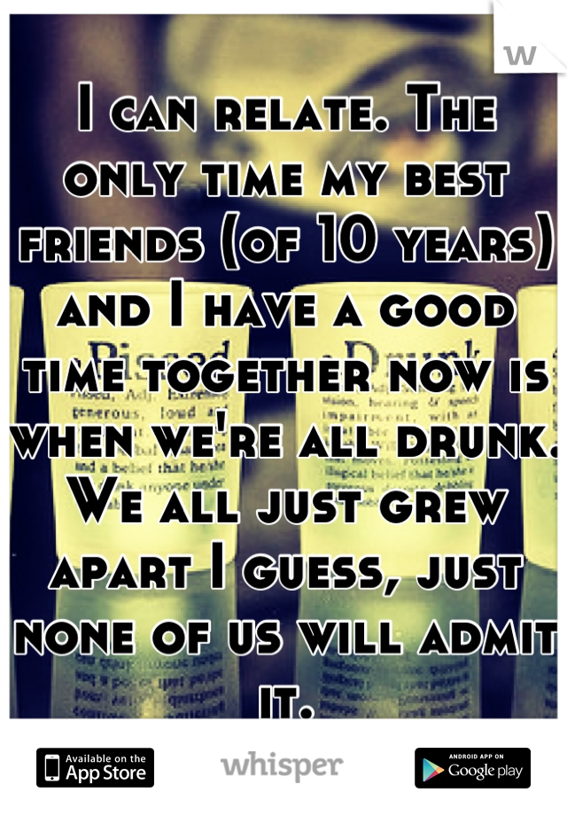 I can relate. The only time my best friends (of 10 years) and I have a good time together now is when we're all drunk. We all just grew apart I guess, just none of us will admit it.