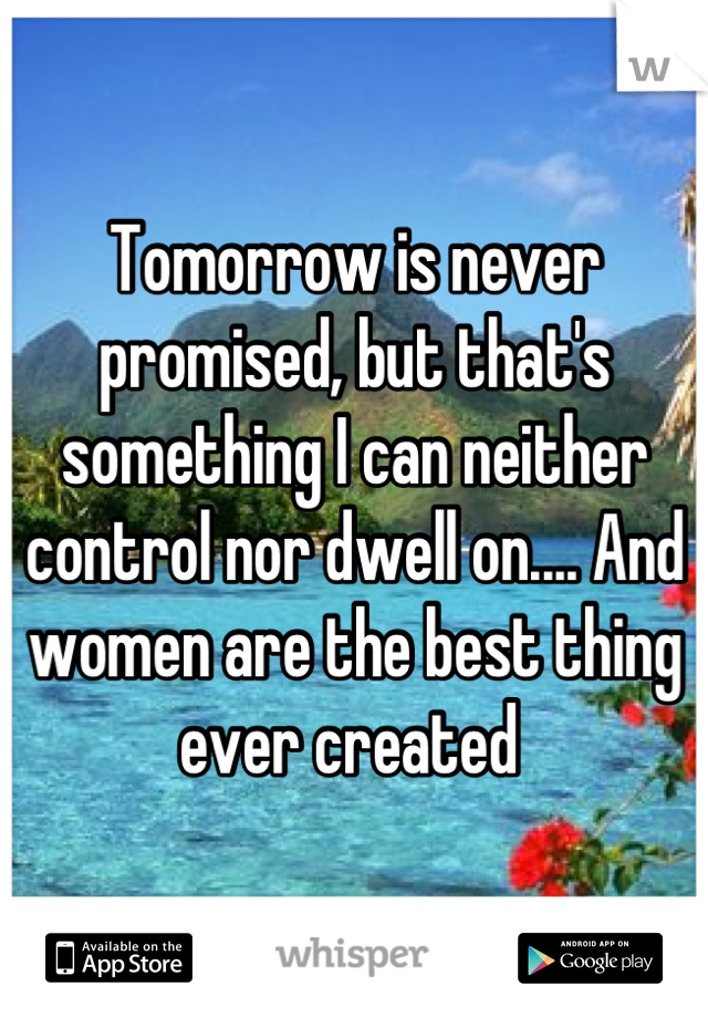 Tomorrow is never promised, but that's something I can neither control nor dwell on.... And women are the best thing ever created 