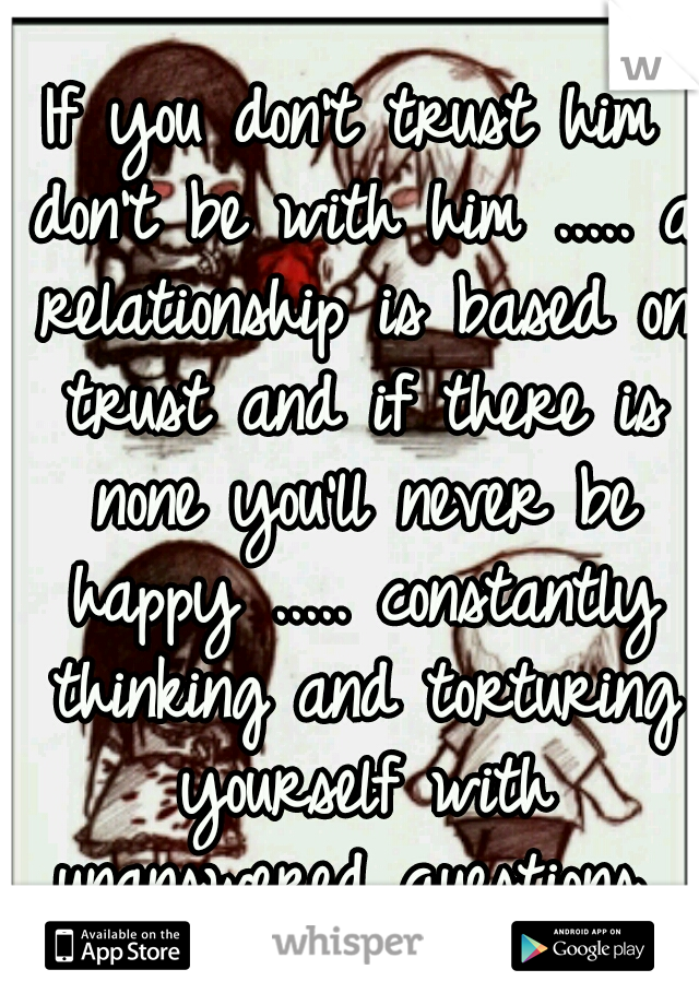 If you don't trust him don't be with him ..... a relationship is based on trust and if there is none you'll never be happy ..... constantly thinking and torturing yourself with unanswered questions 