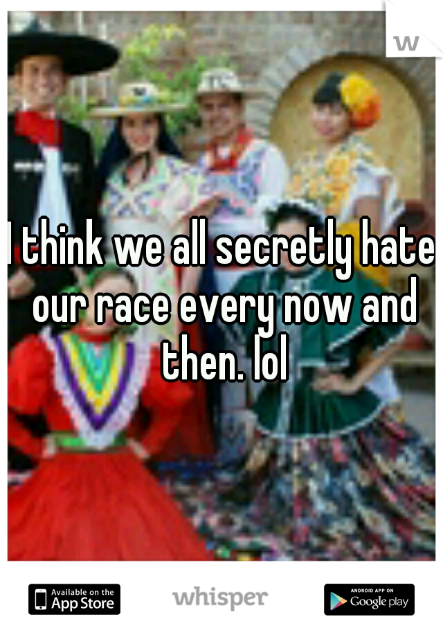 I think we all secretly hate our race every now and then. lol