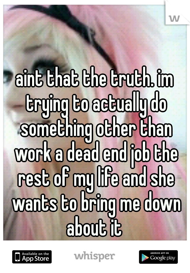 aint that the truth. im trying to actually do something other than work a dead end job the rest of my life and she wants to bring me down about it 