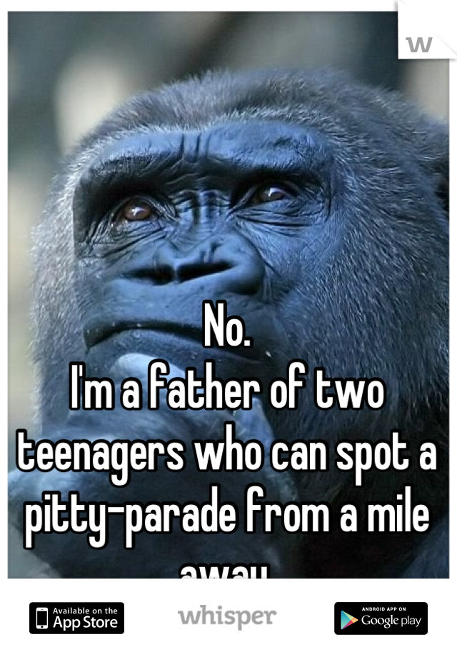No.
I'm a father of two teenagers who can spot a pitty-parade from a mile away.