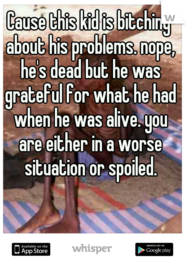 Cause this kid is bitching about his problems. nope, he's dead but he was grateful for what he had when he was alive. you are either in a worse situation or spoiled.