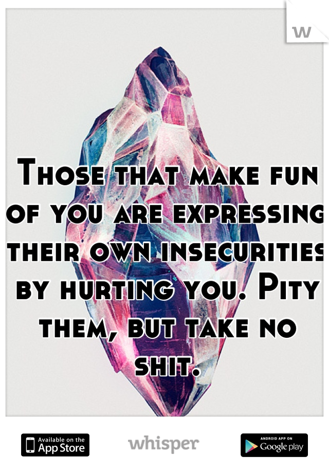 Those that make fun of you are expressing their own insecurities by hurting you. Pity them, but take no shit.