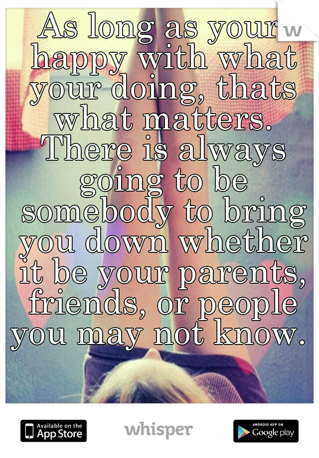 As long as your happy with what your doing, thats what matters. There is always going to be somebody to bring you down whether it be your parents, friends, or people you may not know. 
