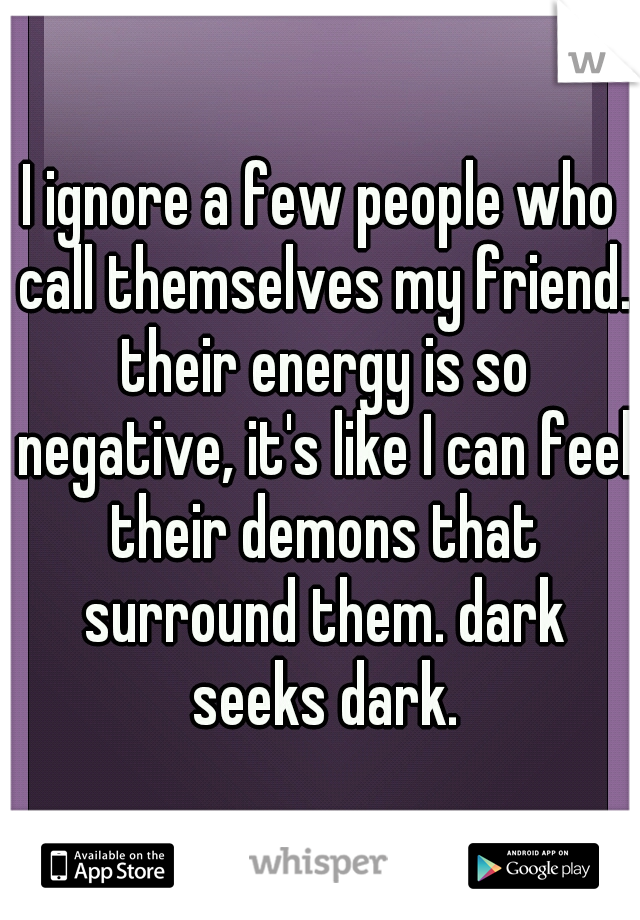 I ignore a few people who call themselves my friend. their energy is so negative, it's like I can feel their demons that surround them. dark seeks dark.