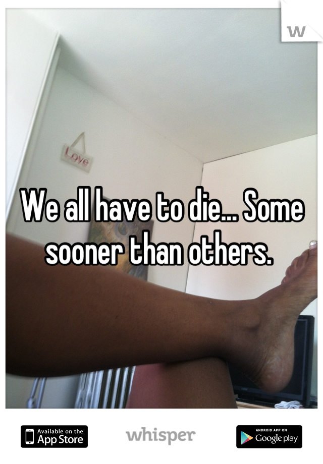 We all have to die... Some sooner than others. 