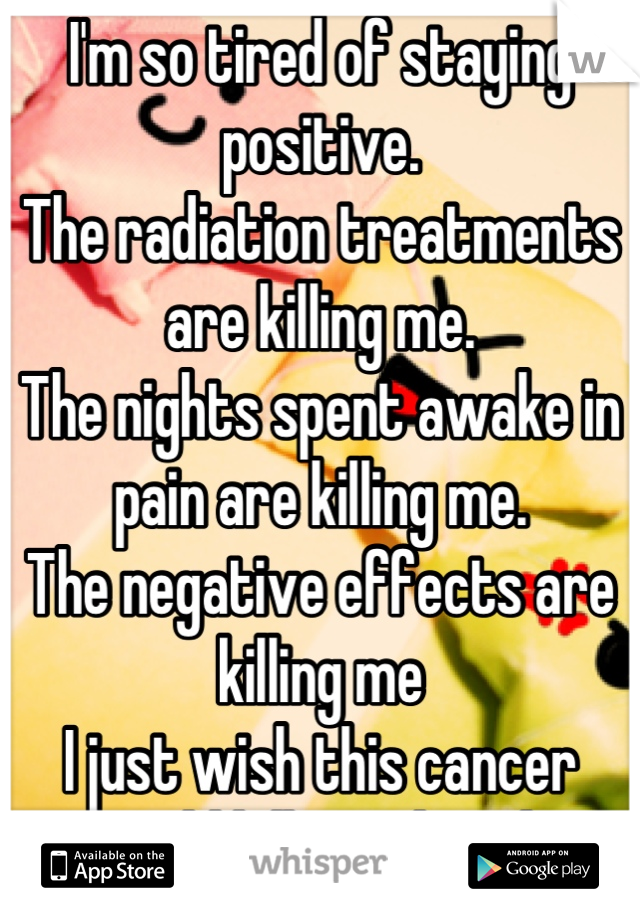 I'm so tired of staying positive.
The radiation treatments are killing me.
The nights spent awake in pain are killing me. 
The negative effects are killing me
I just wish this cancer would kill me already