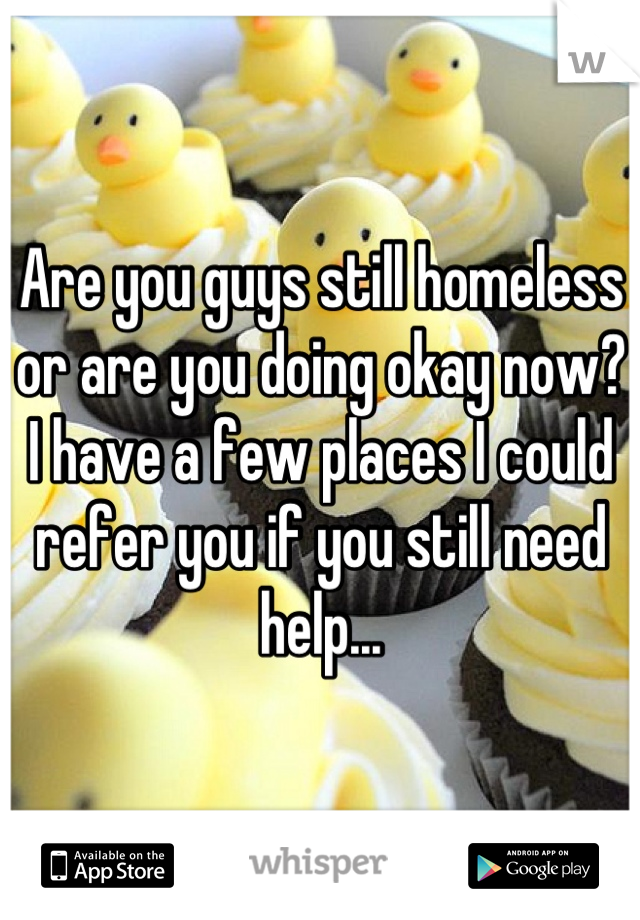 Are you guys still homeless or are you doing okay now? I have a few places I could refer you if you still need help...
