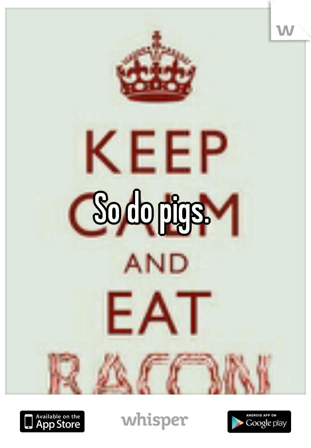 So do pigs. 