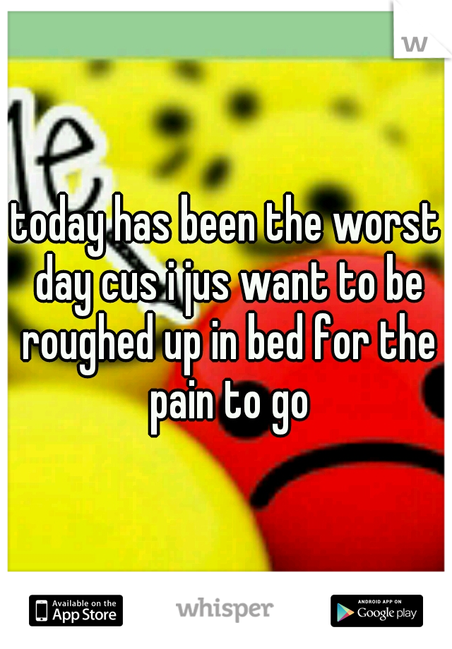 today has been the worst day cus i jus want to be roughed up in bed for the pain to go