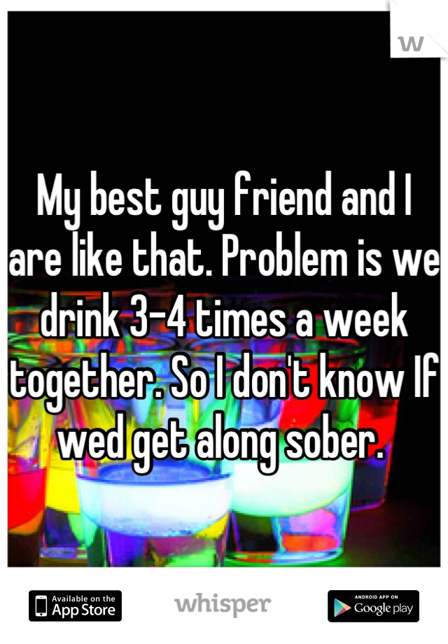 My best guy friend and I are like that. Problem is we drink 3-4 times a week together. So I don't know If wed get along sober. 