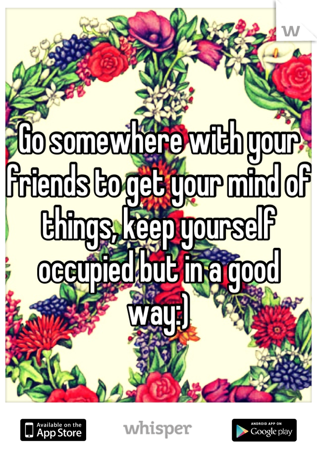 Go somewhere with your friends to get your mind of things, keep yourself occupied but in a good way:)
