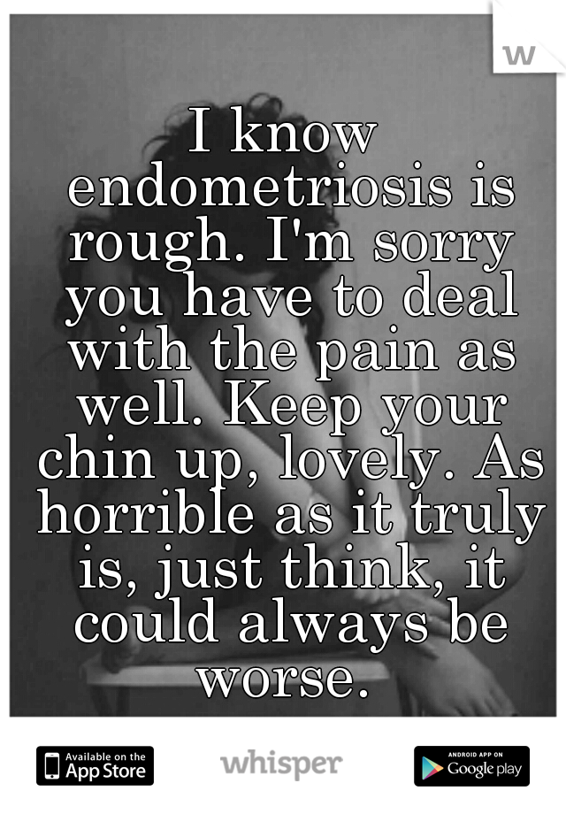 I know endometriosis is rough. I'm sorry you have to deal with the pain as well. Keep your chin up, lovely. As horrible as it truly is, just think, it could always be worse. 
