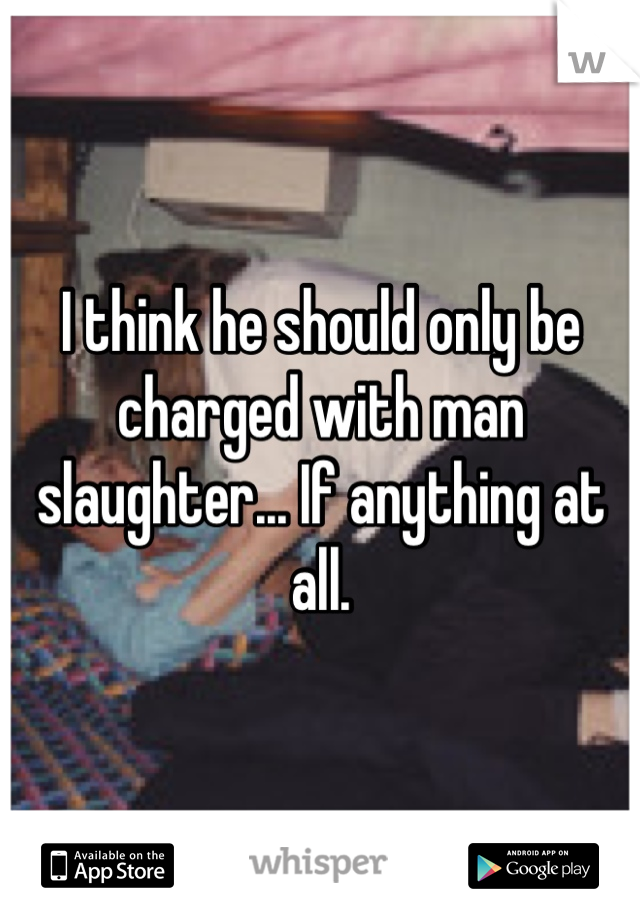 I think he should only be charged with man slaughter... If anything at all.
